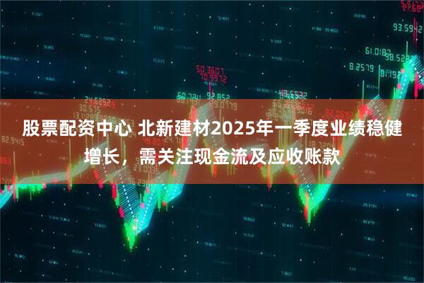 股票配資中心 北新建材2025年一季度業(yè)績穩(wěn)健增長，需關注現(xiàn)金流及應收賬款
