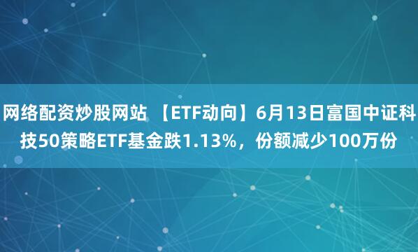 網(wǎng)絡(luò)配資炒股網(wǎng)站 【ETF動向】6月13日富國中證科技50策略ETF基金跌1.13%，份額減少100萬份