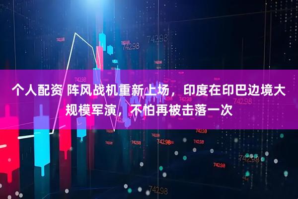 個(gè)人配資 陣風(fēng)戰(zhàn)機(jī)重新上場，印度在印巴邊境大規(guī)模軍演，不怕再被擊落一次