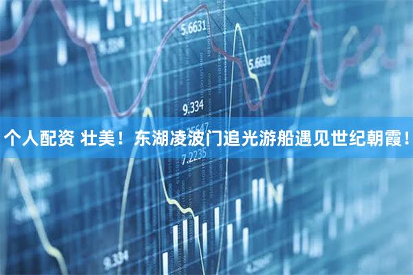 個(gè)人配資 壯美！東湖凌波門追光游船遇見世紀(jì)朝霞！