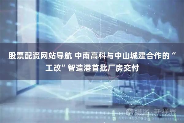 股票配資網站導航 中南高科與中山城建合作的“工改”智造港首批廠房交付