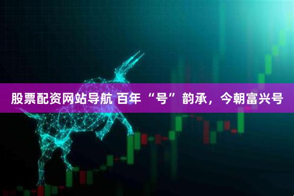 股票配資網站導航 百年 “號” 韻承，今朝富興號